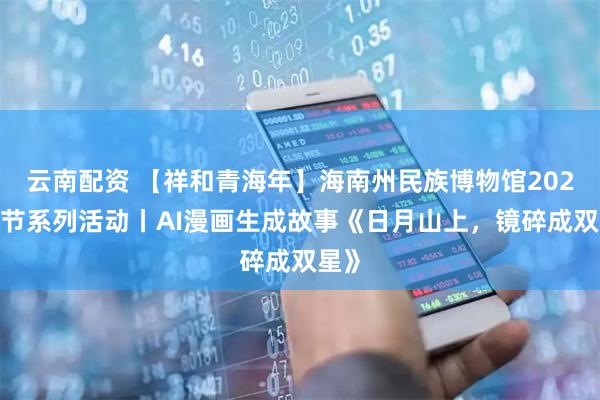 云南配资 【祥和青海年】海南州民族博物馆2026春节系列活动丨AI漫画生成故事《日月山上，镜碎成双星》