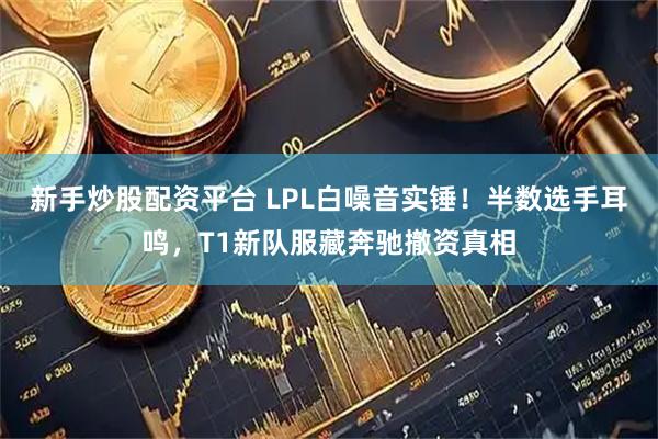 新手炒股配资平台 LPL白噪音实锤！半数选手耳鸣，T1新队服藏奔驰撤资真相