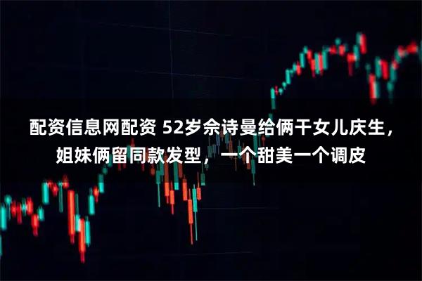 配资信息网配资 52岁佘诗曼给俩干女儿庆生，姐妹俩留同款发型，一个甜美一个调皮