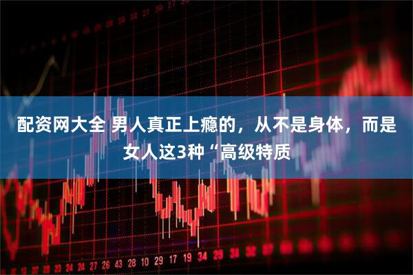 配资网大全 男人真正上瘾的，从不是身体，而是女人这3种“高级特质