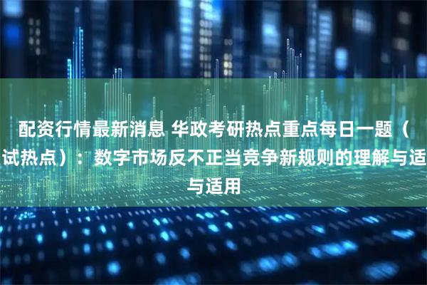 配资行情最新消息 华政考研热点重点每日一题（复试热点）：数字市场反不正当竞争新规则的理解与适用