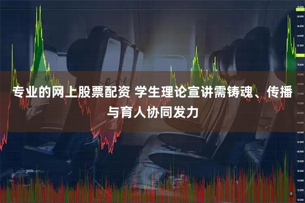 专业的网上股票配资 学生理论宣讲需铸魂、传播与育人协同发力