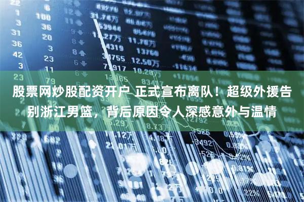 股票网炒股配资开户 正式宣布离队！超级外援告别浙江男篮，背后原因令人深感意外与温情