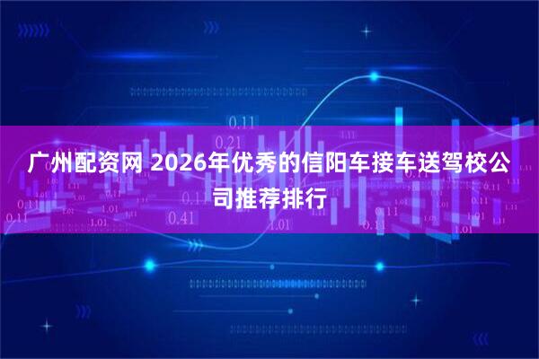 广州配资网 2026年优秀的信阳车接车送驾校公司推荐排行