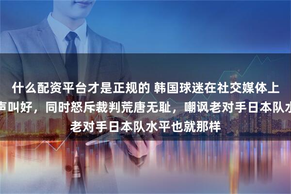 什么配资平台才是正规的 韩国球迷在社交媒体上为中国队高声叫好，同时怒斥裁判荒唐无耻，嘲讽老对手日本队水平也就那样