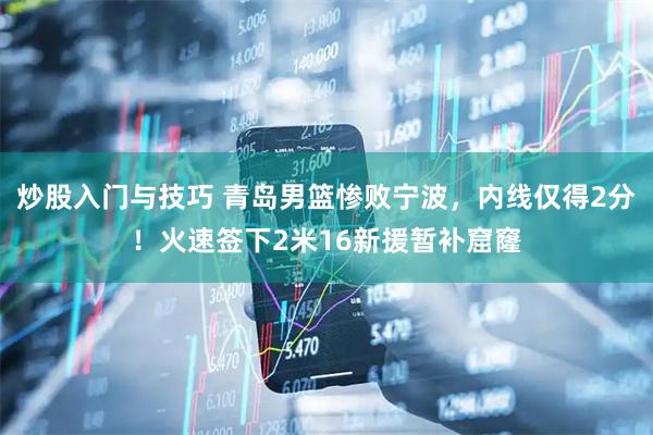 炒股入门与技巧 青岛男篮惨败宁波，内线仅得2分！火速签下2米16新援暂补窟窿