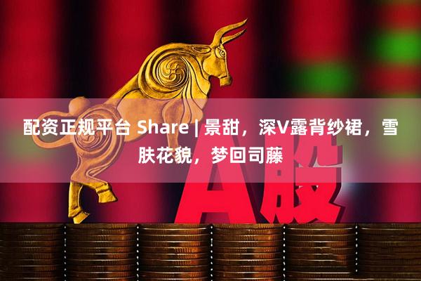 配资正规平台 Share | 景甜，深V露背纱裙，雪肤花貌，梦回司藤