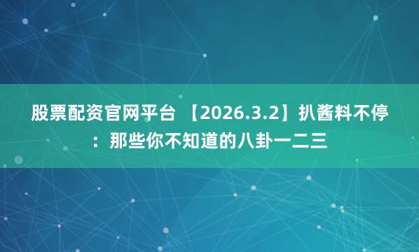 股票配资官网平台 【2026.3.2】扒酱料不停：那些你不知道的八卦一二三