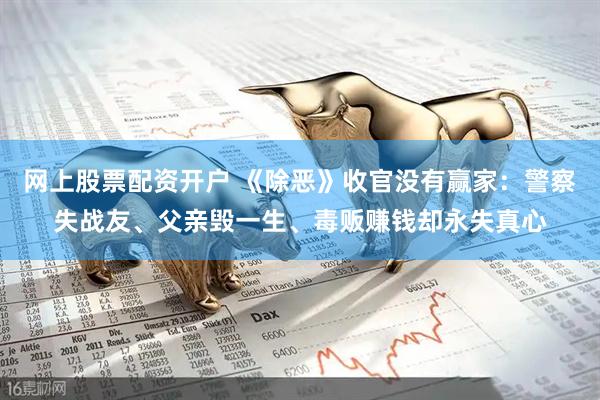 网上股票配资开户 《除恶》收官没有赢家：警察失战友、父亲毁一生、毒贩赚钱却永失真心
