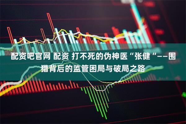 配资吧官网 配资 打不死的伪神医“张健“——围猎背后的监管困局与破局之路