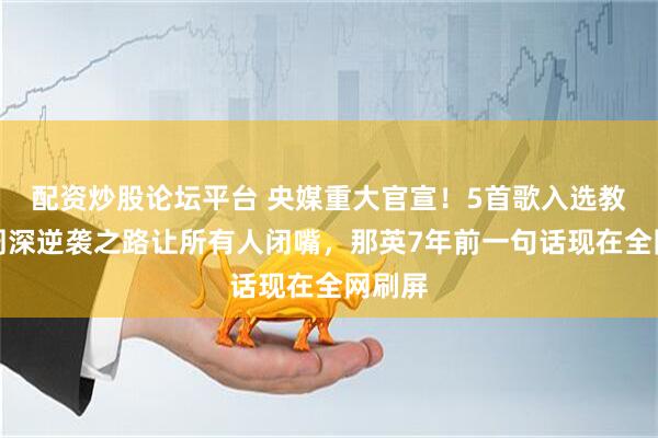配资炒股论坛平台 央媒重大官宣！5首歌入选教材，周深逆袭之路让所有人闭嘴，那英7年前一句话现在全网刷屏