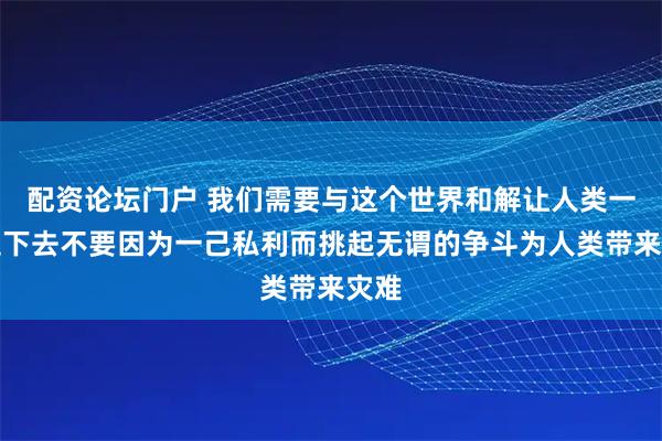 配资论坛门户 我们需要与这个世界和解让人类一直走下去不要因为一己私利而挑起无谓的争斗为人类带来灾难
