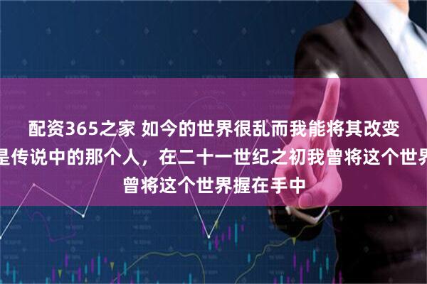配资365之家 如今的世界很乱而我能将其改变，因为我是传说中的那个人，在二十一世纪之初我曾将这个世界握在手中