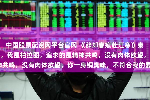 中国股票配资网平台官网 《辞却春痕赴江寒》秦骁江临晚顾衍舟 “秦骁，我是柏拉图，追求的是精神共鸣，没有肉体欲望，你一身铜臭味，不符合我的要求。
