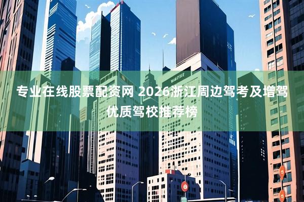专业在线股票配资网 2026浙江周边驾考及增驾优质驾校推荐榜