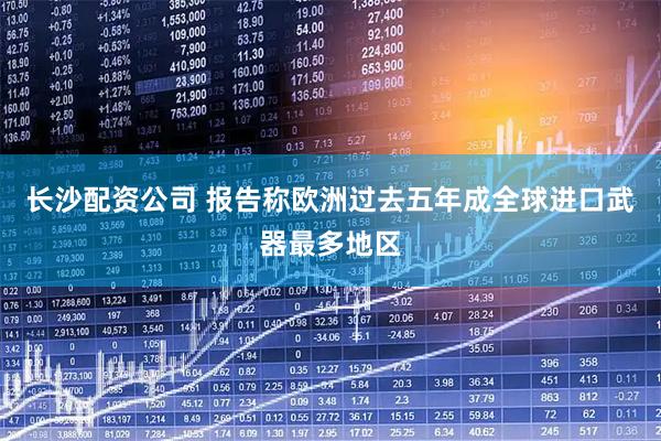 长沙配资公司 报告称欧洲过去五年成全球进口武器最多地区