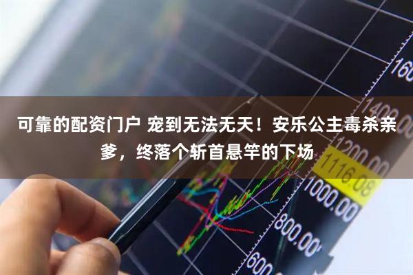 可靠的配资门户 宠到无法无天！安乐公主毒杀亲爹，终落个斩首悬竿的下场