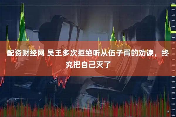 配资财经网 吴王多次拒绝听从伍子胥的劝谏，终究把自己灭了