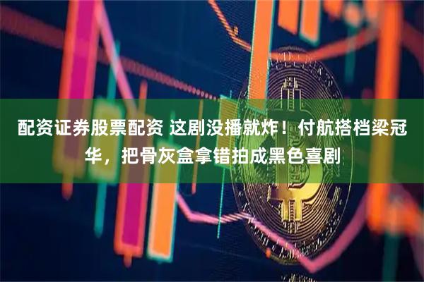 配资证券股票配资 这剧没播就炸！付航搭档梁冠华，把骨灰盒拿错拍成黑色喜剧