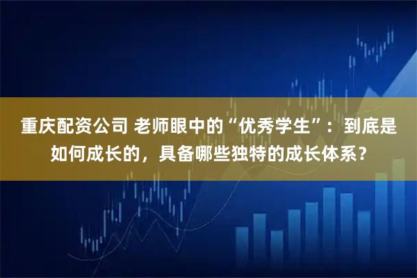 重庆配资公司 老师眼中的“优秀学生”：到底是如何成长的，具备哪些独特的成长体系？