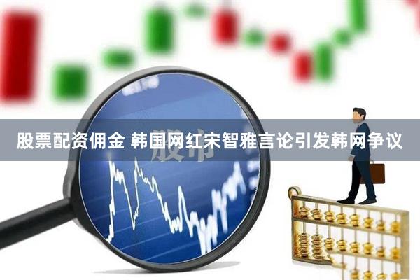 股票配资佣金 韩国网红宋智雅言论引发韩网争议