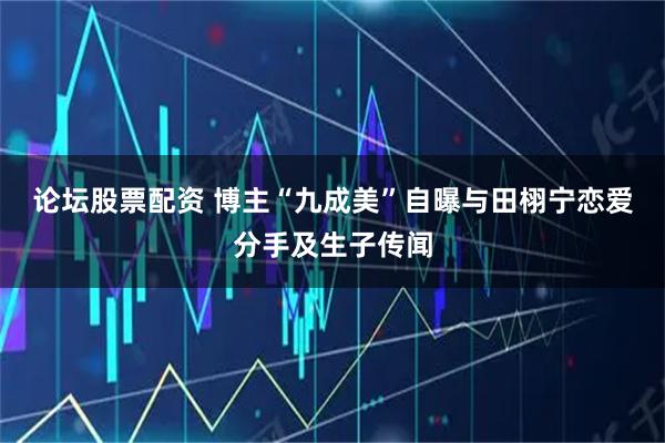 论坛股票配资 博主“九成美”自曝与田栩宁恋爱分手及生子传闻