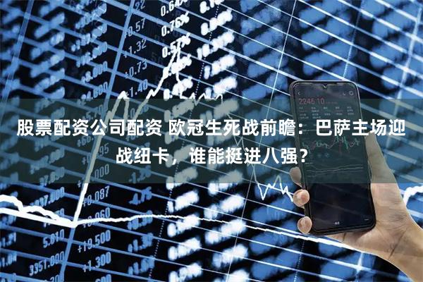 股票配资公司配资 欧冠生死战前瞻：巴萨主场迎战纽卡，谁能挺进八强？