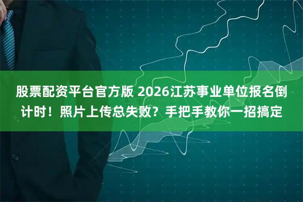 股票配资平台官方版 2026江苏事业单位报名倒计时！照片上传总失败？手把手教你一招搞定
