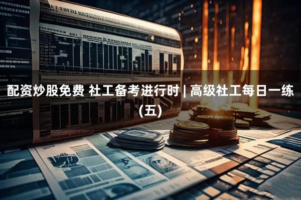 配资炒股免费 社工备考进行时 | 高级社工每日一练(五)