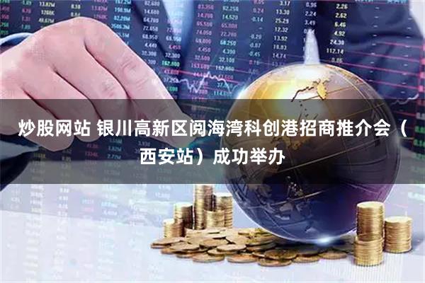 炒股网站 银川高新区阅海湾科创港招商推介会（西安站）成功举办