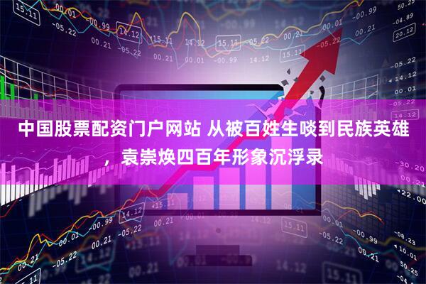 中国股票配资门户网站 从被百姓生啖到民族英雄，袁崇焕四百年形象沉浮录