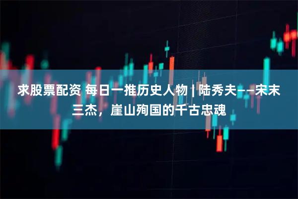 求股票配资 每日一推历史人物 | 陆秀夫——宋末三杰，崖山殉国的千古忠魂