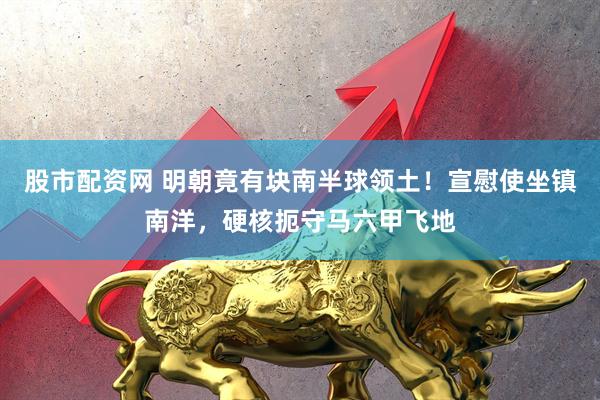 股市配资网 明朝竟有块南半球领土！宣慰使坐镇南洋，硬核扼守马六甲飞地
