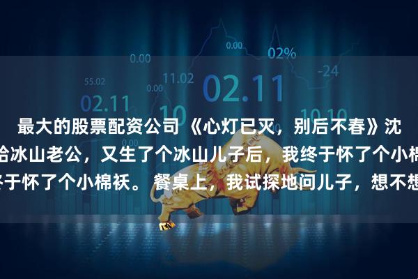 最大的股票配资公司 《心灯已灭，别后不春》沈佳韵顾良州苏然然 嫁给冰山老公，又生了个冰山儿子后，我终于怀了个小棉袄。 餐桌上，我试探地问儿子，想不想要个小妹妹。