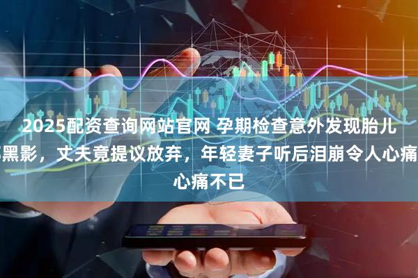 2025配资查询网站官网 孕期检查意外发现胎儿面部黑影，丈夫竟提议放弃，年轻妻子听后泪崩令人心痛不已