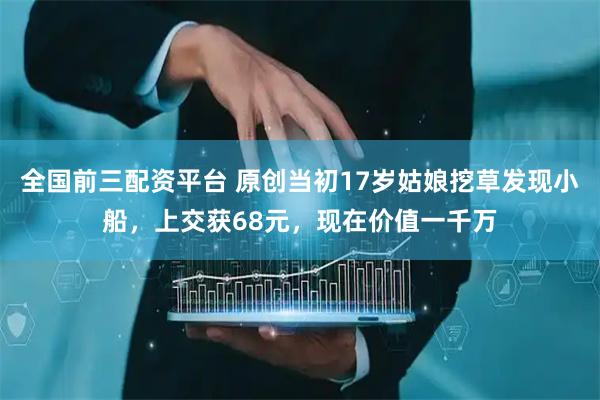 全国前三配资平台 原创当初17岁姑娘挖草发现小船，上交获68元，现在价值一千万