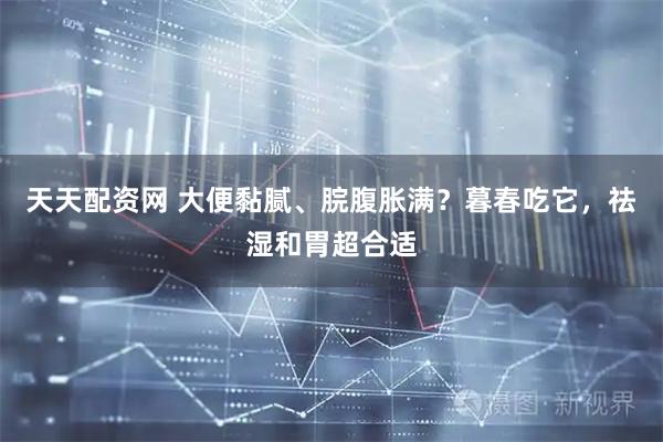 天天配资网 大便黏腻、脘腹胀满？暮春吃它，祛湿和胃超合适