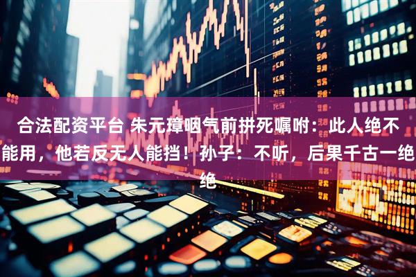 合法配资平台 朱元璋咽气前拼死嘱咐：此人绝不能用，他若反无人能挡！孙子：不听，后果千古一绝