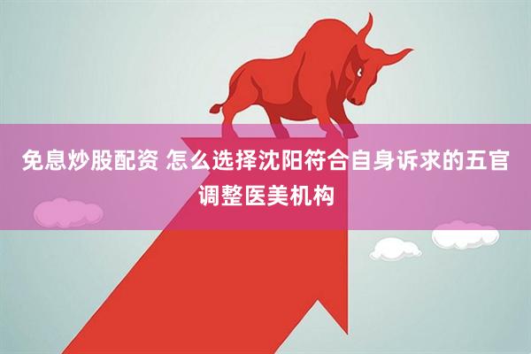 免息炒股配资 怎么选择沈阳符合自身诉求的五官调整医美机构