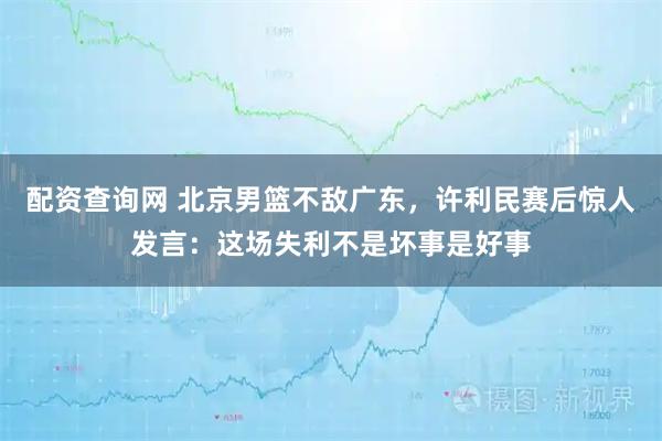 配资查询网 北京男篮不敌广东，许利民赛后惊人发言：这场失利不是坏事是好事