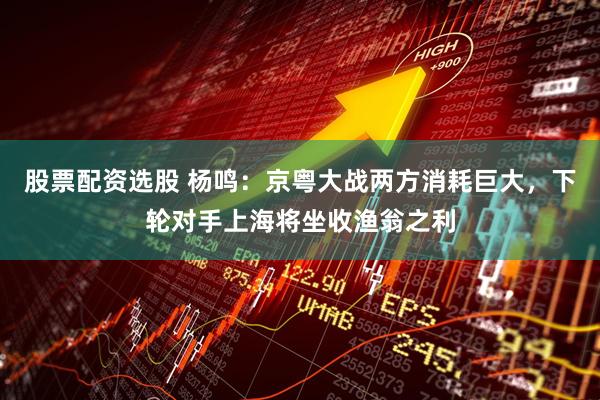 股票配资选股 杨鸣：京粤大战两方消耗巨大，下轮对手上海将坐收渔翁之利