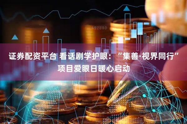 证券配资平台 看话剧学护眼：“集善·视界同行”项目爱眼日暖心启动