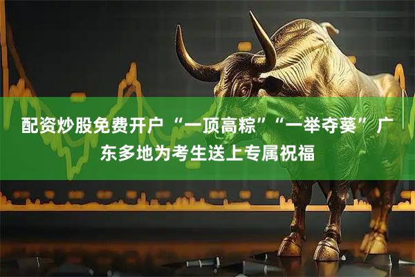 配资炒股免费开户 “一顶高粽”“一举夺葵” 广东多地为考生送上专属祝福