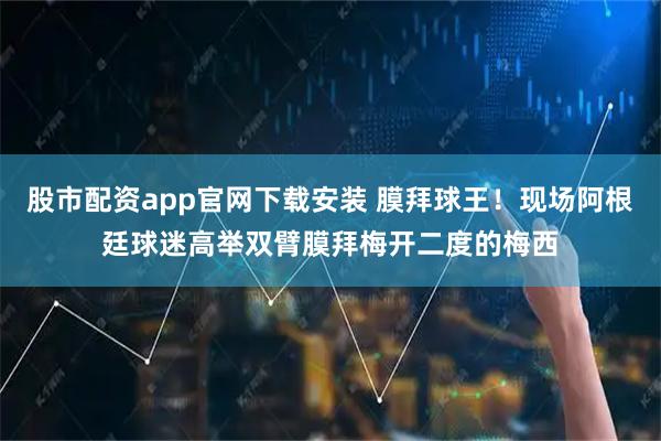 股市配资app官网下载安装 膜拜球王！现场阿根廷球迷高举双臂膜拜梅开二度的梅西