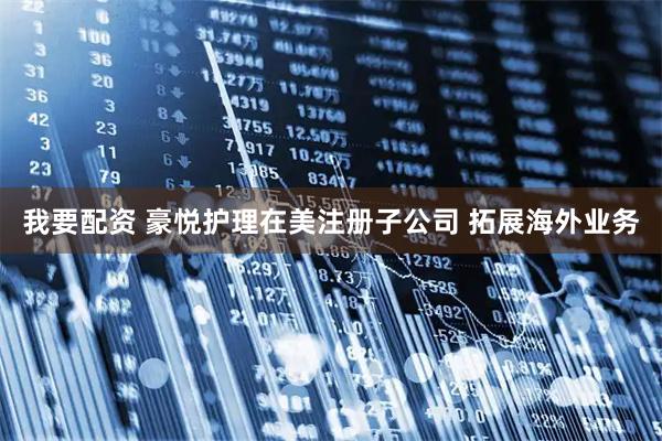 我要配资 豪悦护理在美注册子公司 拓展海外业务