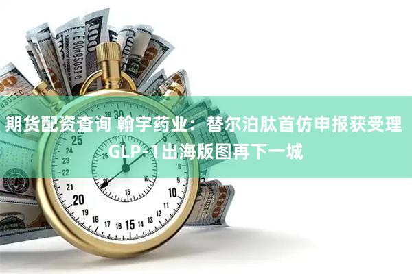 期货配资查询 翰宇药业:替尔泊肽首仿申报获受理 GLP-1出海版图再下一城