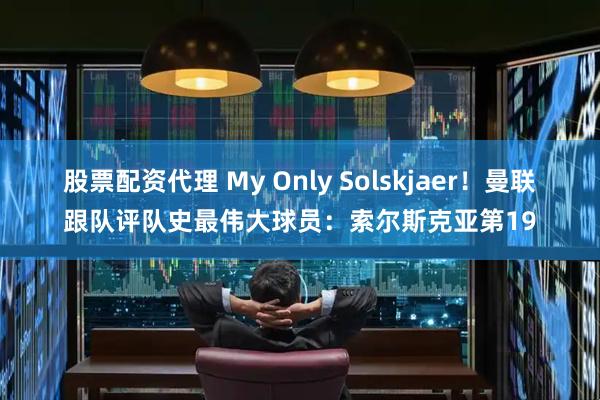 股票配资代理 My Only Solskjaer！曼联跟队评队史最伟大球员：索尔斯克亚第19