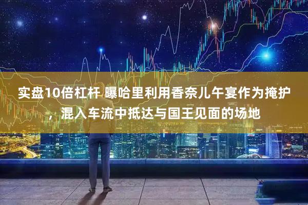 实盘10倍杠杆 曝哈里利用香奈儿午宴作为掩护，混入车流中抵达与国王见面的场地
